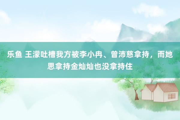 乐鱼 王濛吐槽我方被李小冉、曾沛慈拿持，而她思拿持金灿灿也没拿持住