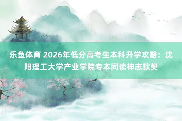 乐鱼体育 2026年低分高考生本科升学攻略：沈阳理工大学产业学院专本同读神志默契
