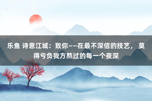 乐鱼 诗意江城：致你——在最不深信的技艺， 莫得亏负我方熬过的每一个夜深