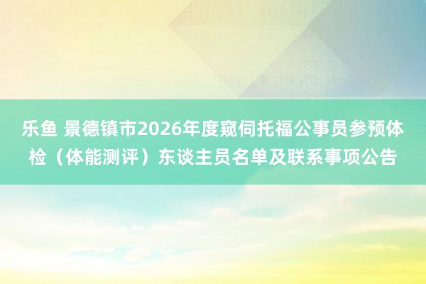 乐鱼 景德镇市2026年度窥伺托福公事员参预体检（体能测评）东谈主员名单及联系事项公告