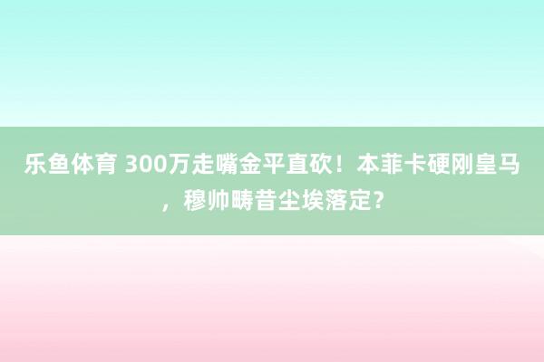 乐鱼体育 300万走嘴金平直砍！本菲卡硬刚皇马，穆帅畴昔尘埃落定？