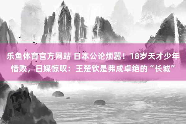 乐鱼体育官方网站 日本公论烦嚣！18岁天才少年惜败，日媒惊叹：王楚钦是弗成卓绝的“长城”