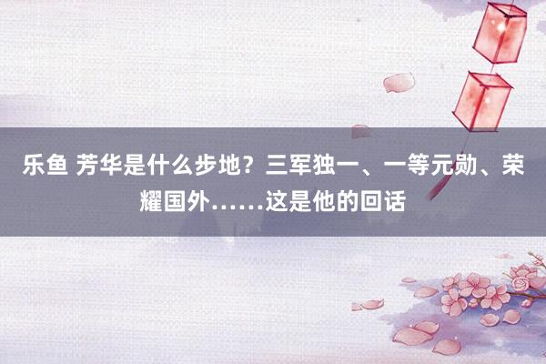 乐鱼 芳华是什么步地？三军独一、一等元勋、荣耀国外……这是他的回话