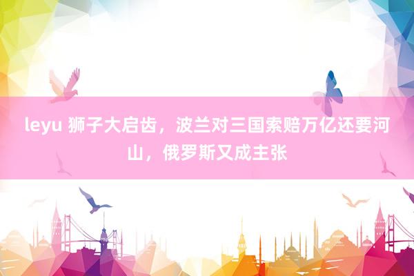 leyu 狮子大启齿，波兰对三国索赔万亿还要河山，俄罗斯又成主张