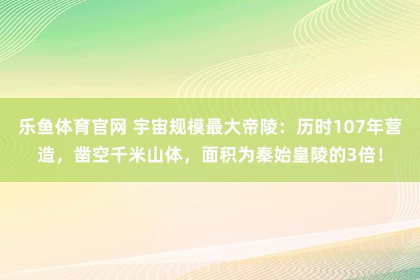 乐鱼体育官网 宇宙规模最大帝陵：历时107年营造，凿空千米山体，面积为秦始皇陵的3倍！