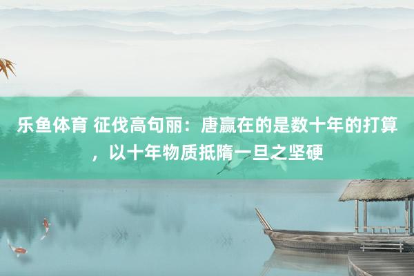 乐鱼体育 征伐高句丽：唐赢在的是数十年的打算，以十年物质抵隋一旦之坚硬