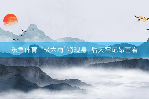 乐鱼体育 “极大雨”将现身, 后天牢记昂首看