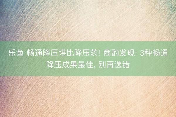 乐鱼 畅通降压堪比降压药! 商酌发现: 3种畅通降压成果最佳， 别再选错