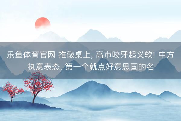 乐鱼体育官网 推敲桌上， 高市咬牙起义软! 中方执意表态， 第一个就点好意思国的名