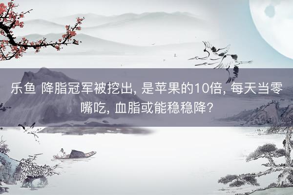 乐鱼 降脂冠军被挖出， 是苹果的10倍， 每天当零嘴吃， 血脂或能稳稳降?