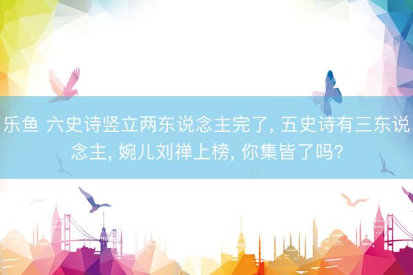 乐鱼 六史诗竖立两东说念主完了， 五史诗有三东说念主， 婉儿刘禅上榜， 你集皆了吗?