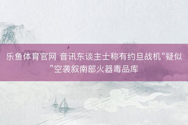 乐鱼体育官网 音讯东谈主士称有约旦战机“疑似”空袭叙南部火器毒品库