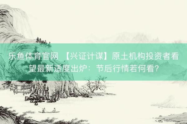 乐鱼体育官网 【兴证计谋】原土机构投资者看望最新适度出炉：节后行情若何看？
