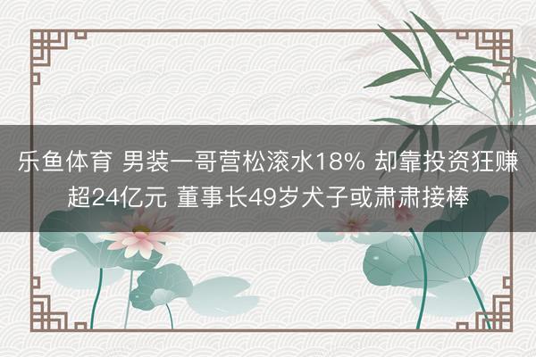 乐鱼体育 男装一哥营松滚水18% 却靠投资狂赚超24亿元 董事长49岁犬子或肃肃接棒