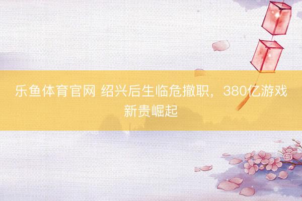 乐鱼体育官网 绍兴后生临危撤职，380亿游戏新贵崛起