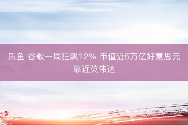 乐鱼 谷歌一周狂飙12% 市值近5万亿好意思元靠近英伟达