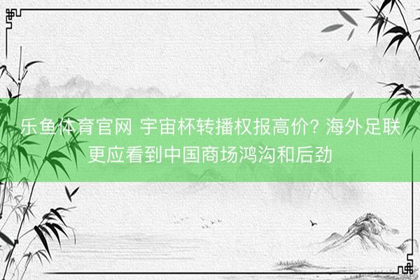 乐鱼体育官网 宇宙杯转播权报高价? 海外足联更应看到中国商场鸿沟和后劲