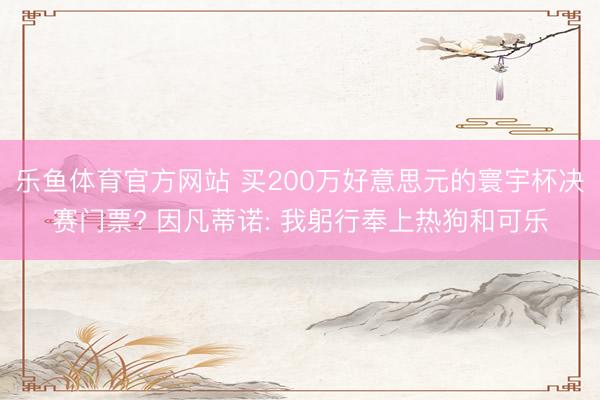 乐鱼体育官方网站 买200万好意思元的寰宇杯决赛门票? 因凡蒂诺: 我躬行奉上热狗和可乐