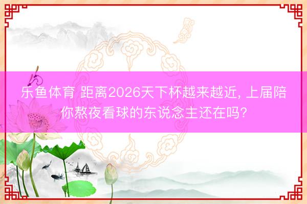 乐鱼体育 距离2026天下杯越来越近， 上届陪你熬夜看球的东说念主还在吗?