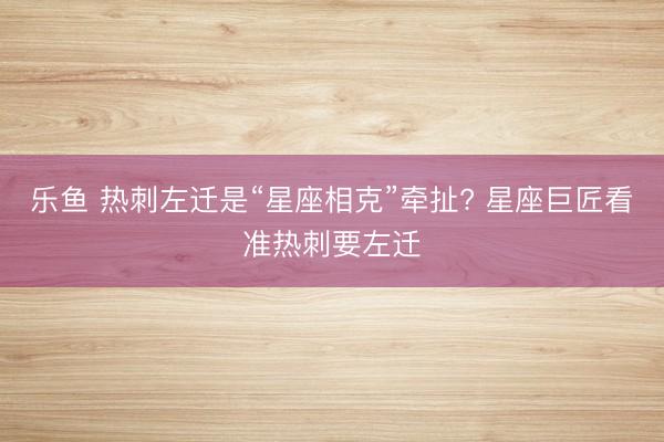 乐鱼 热刺左迁是“星座相克”牵扯? 星座巨匠看准热刺要左迁