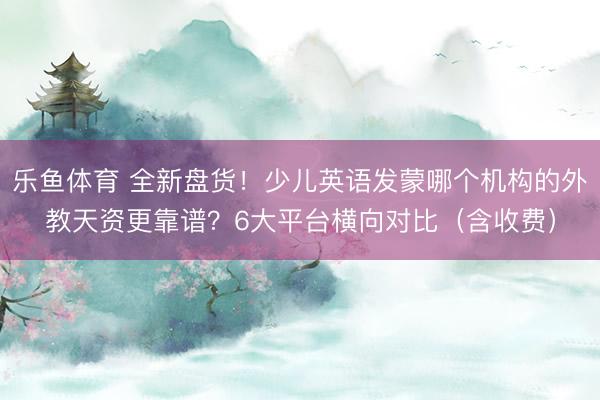 乐鱼体育 全新盘货！少儿英语发蒙哪个机构的外教天资更靠谱？6大平台横向对比（含收费）
