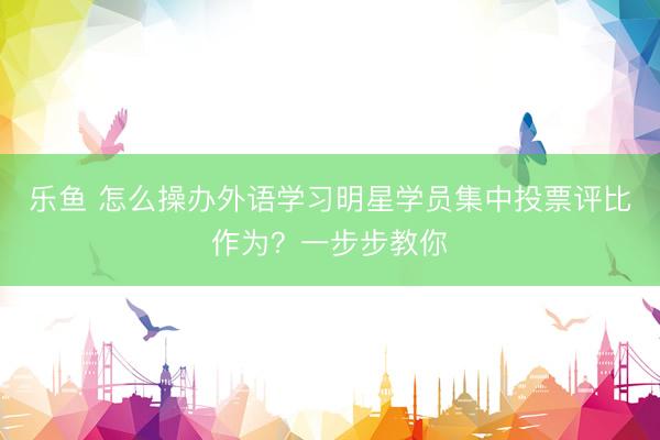 乐鱼 怎么操办外语学习明星学员集中投票评比作为？一步步教你