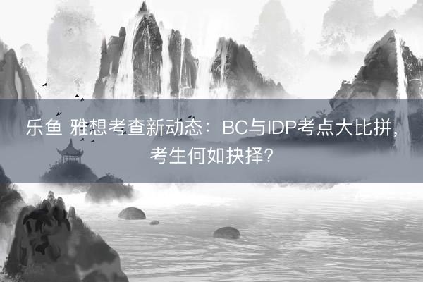 乐鱼 雅想考查新动态：BC与IDP考点大比拼，考生何如抉择?